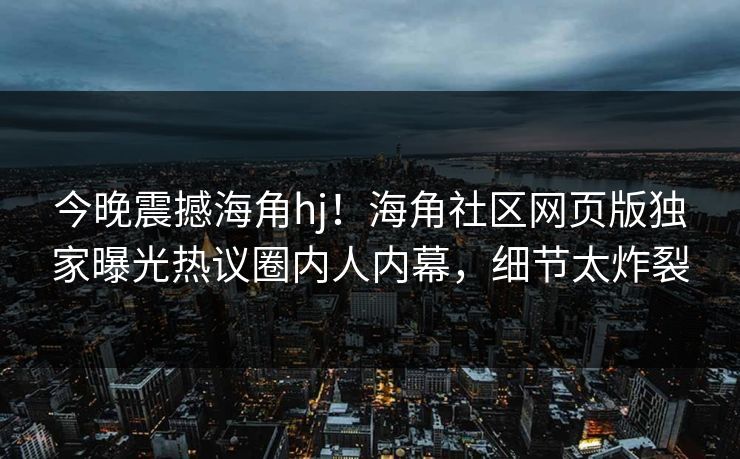 今晚震撼海角hj！海角社区网页版独家曝光热议圈内人内幕，细节太炸裂