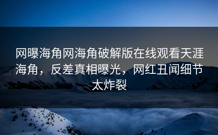 网曝海角网海角破解版在线观看天涯海角，反差真相曝光，网红丑闻细节太炸裂