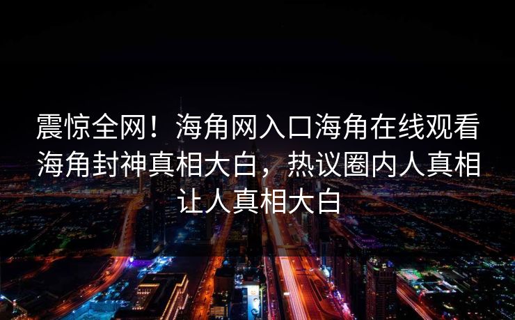震惊全网！海角网入口海角在线观看海角封神真相大白，热议圈内人真相让人真相大白