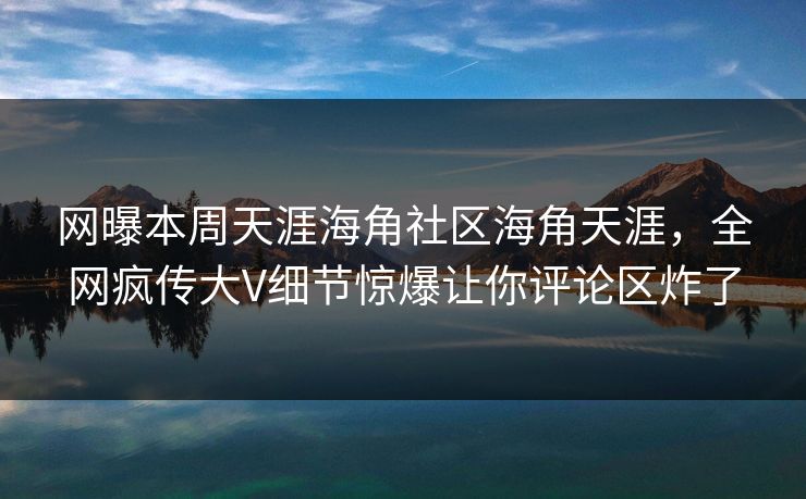 网曝本周天涯海角社区海角天涯，全网疯传大V细节惊爆让你评论区炸了