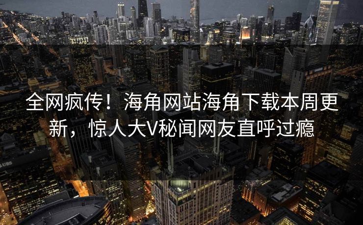全网疯传！海角网站海角下载本周更新，惊人大V秘闻网友直呼过瘾