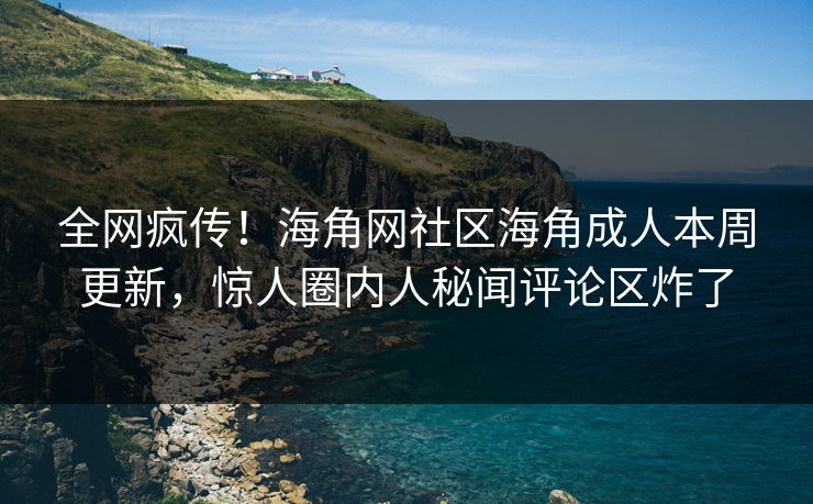 全网疯传！海角网社区海角成人本周更新，惊人圈内人秘闻评论区炸了