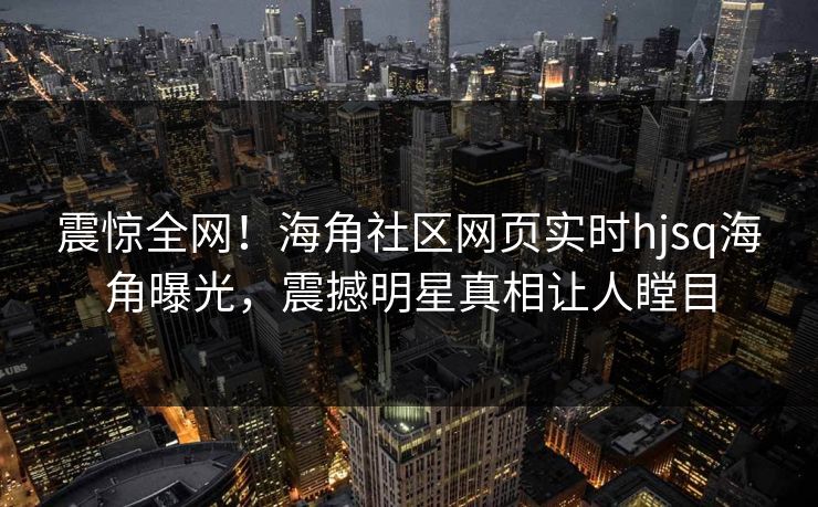 震惊全网！海角社区网页实时hjsq海角曝光，震撼明星真相让人瞠目