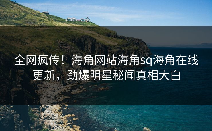 全网疯传！海角网站海角sq海角在线更新，劲爆明星秘闻真相大白