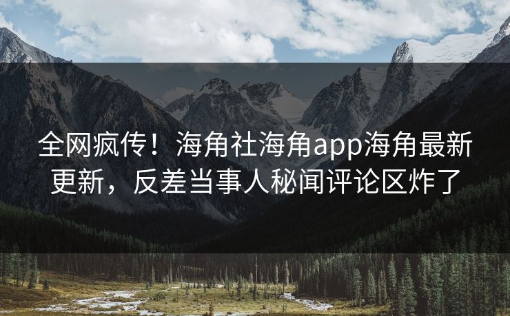 全网疯传！海角社海角app海角最新更新，反差当事人秘闻评论区炸了
