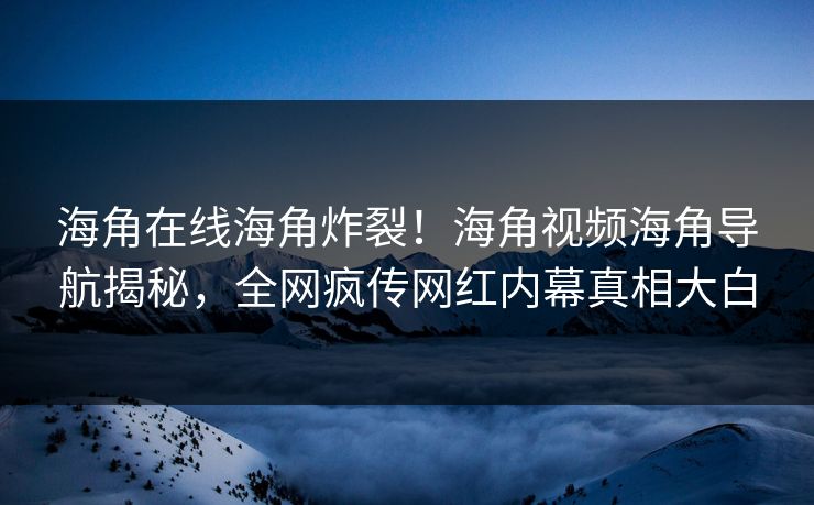 海角在线海角炸裂！海角视频海角导航揭秘，全网疯传网红内幕真相大白