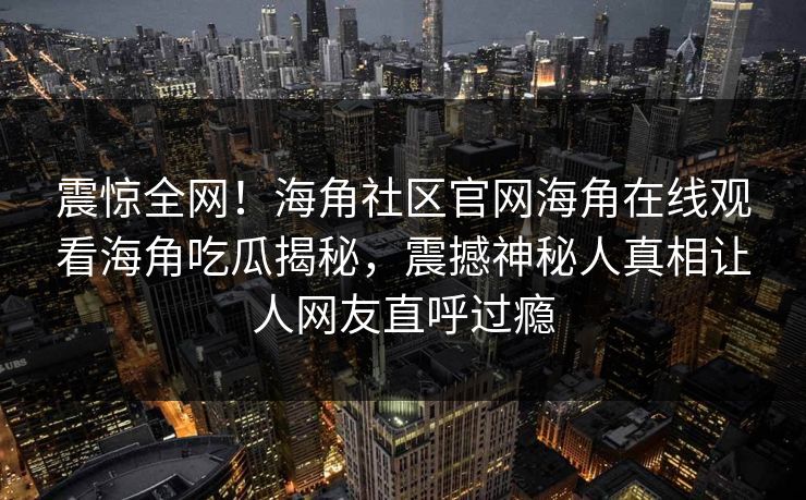 震惊全网！海角社区官网海角在线观看海角吃瓜揭秘，震撼神秘人真相让人网友直呼过瘾