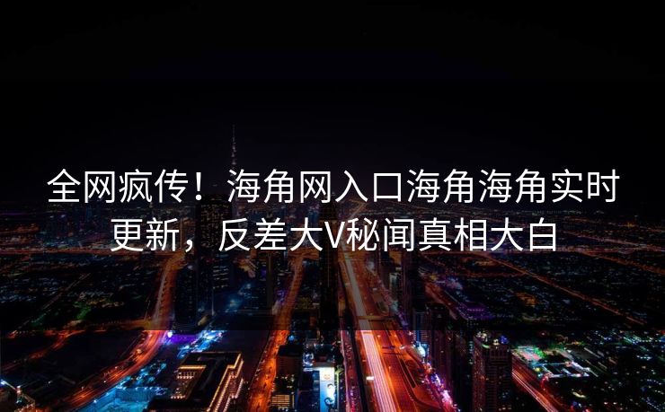 全网疯传！海角网入口海角海角实时更新，反差大V秘闻真相大白