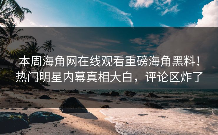 本周海角网在线观看重磅海角黑料！热门明星内幕真相大白，评论区炸了