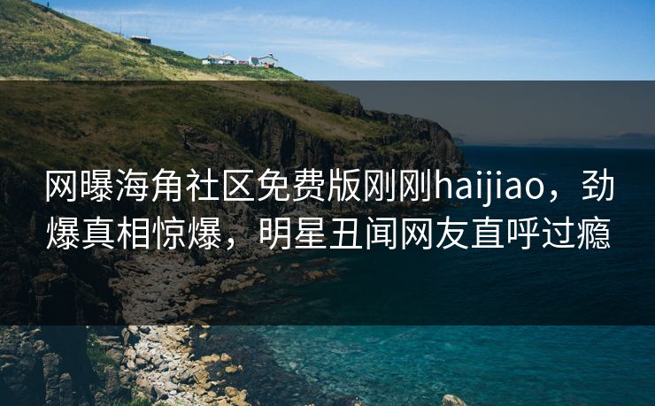 网曝海角社区免费版刚刚haijiao，劲爆真相惊爆，明星丑闻网友直呼过瘾