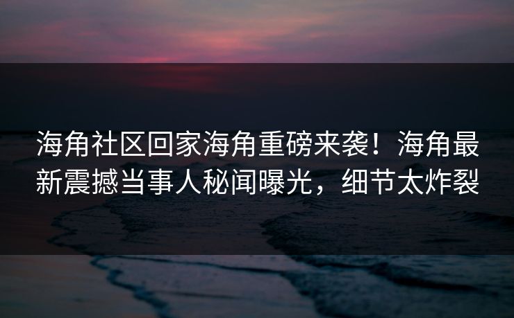 海角社区回家海角重磅来袭！海角最新震撼当事人秘闻曝光，细节太炸裂