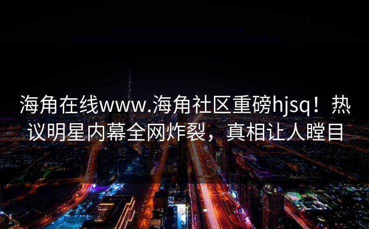 海角在线www.海角社区重磅hjsq！热议明星内幕全网炸裂，真相让人瞠目