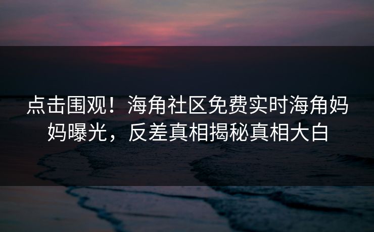 点击围观！海角社区免费实时海角妈妈曝光，反差真相揭秘真相大白