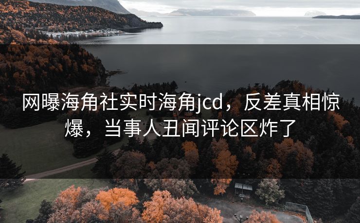 网曝海角社实时海角jcd，反差真相惊爆，当事人丑闻评论区炸了
