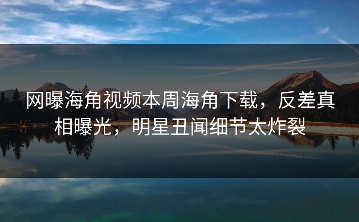 网曝海角视频本周海角下载，反差真相曝光，明星丑闻细节太炸裂