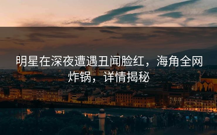 明星在深夜遭遇丑闻脸红，海角全网炸锅，详情揭秘