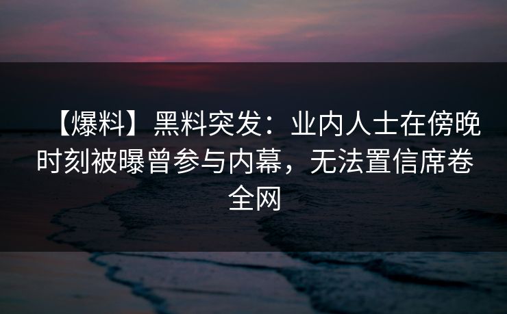【爆料】黑料突发：业内人士在傍晚时刻被曝曾参与内幕，无法置信席卷全网