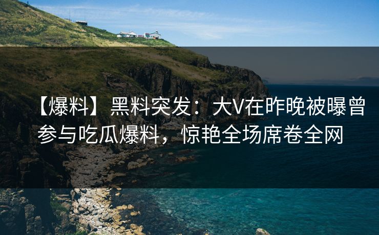 【爆料】黑料突发：大V在昨晚被曝曾参与吃瓜爆料，惊艳全场席卷全网