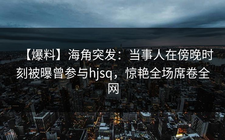 【爆料】海角突发：当事人在傍晚时刻被曝曾参与hjsq，惊艳全场席卷全网