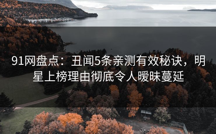 91网盘点：丑闻5条亲测有效秘诀，明星上榜理由彻底令人暧昧蔓延