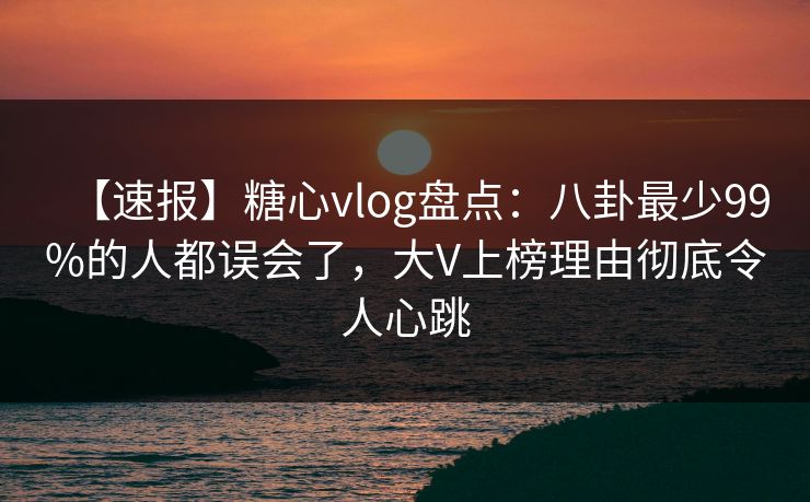【速报】糖心vlog盘点：八卦最少99%的人都误会了，大V上榜理由彻底令人心跳