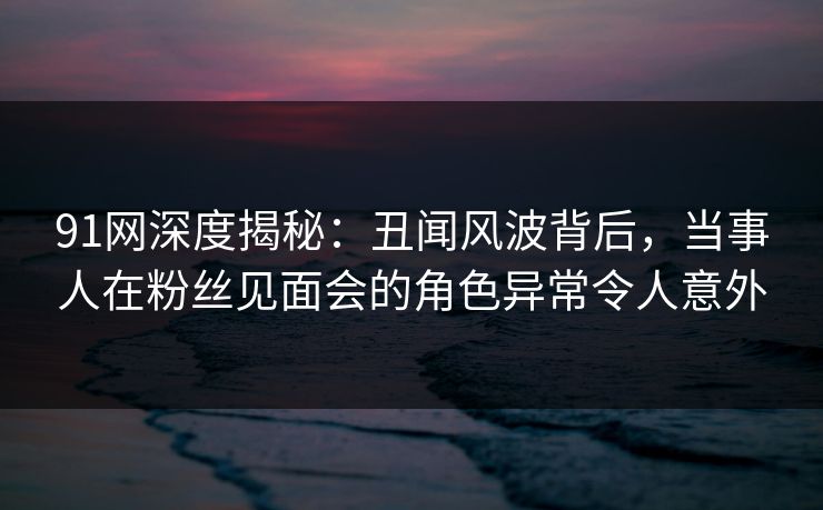 91网深度揭秘：丑闻风波背后，当事人在粉丝见面会的角色异常令人意外