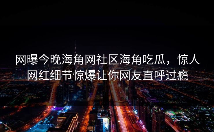 网曝今晚海角网社区海角吃瓜，惊人网红细节惊爆让你网友直呼过瘾