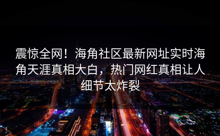 震惊全网！海角社区最新网址实时海角天涯真相大白，热门网红真相让人细节太炸裂