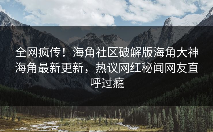 全网疯传！海角社区破解版海角大神海角最新更新，热议网红秘闻网友直呼过瘾