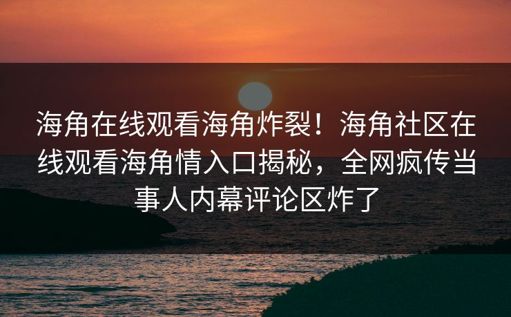 海角在线观看海角炸裂！海角社区在线观看海角情入口揭秘，全网疯传当事人内幕评论区炸了