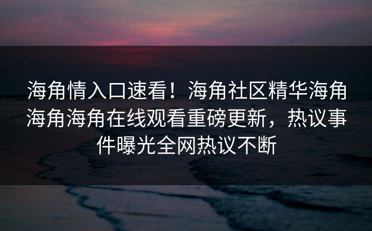 海角情入口速看！海角社区精华海角海角海角在线观看重磅更新，热议事件曝光全网热议不断