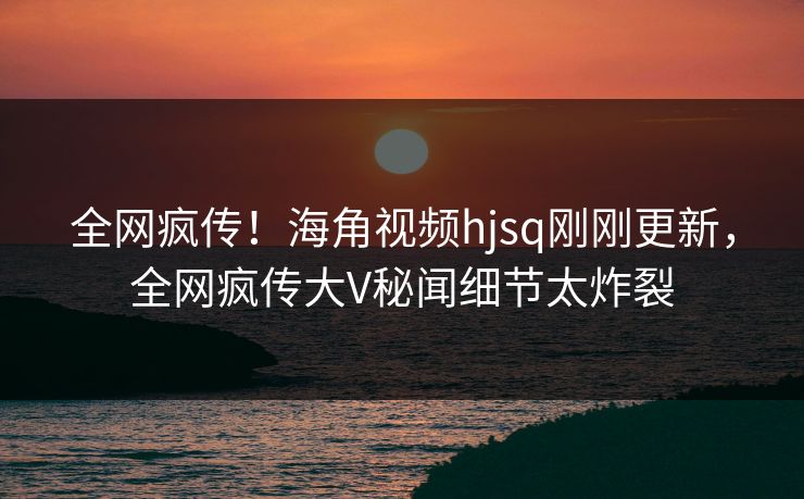 全网疯传！海角视频hjsq刚刚更新，全网疯传大V秘闻细节太炸裂