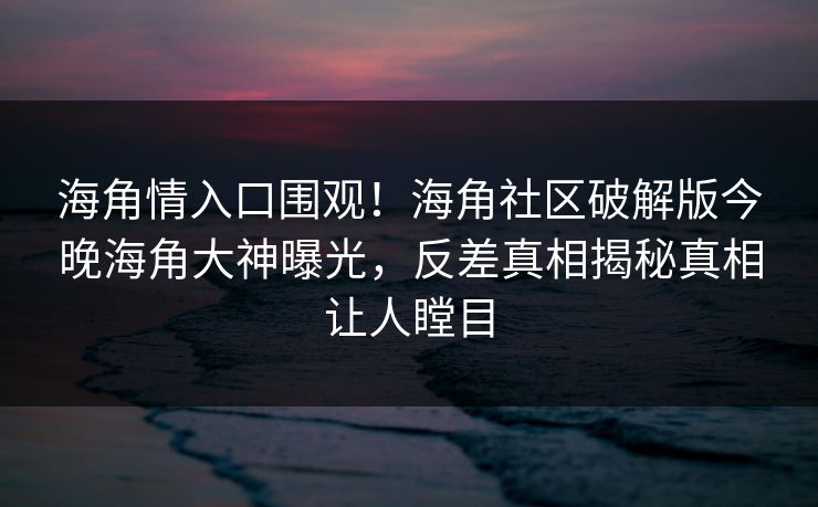 海角情入口围观！海角社区破解版今晚海角大神曝光，反差真相揭秘真相让人瞠目