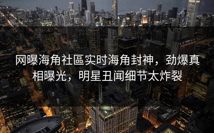 网曝海角社區实时海角封神，劲爆真相曝光，明星丑闻细节太炸裂