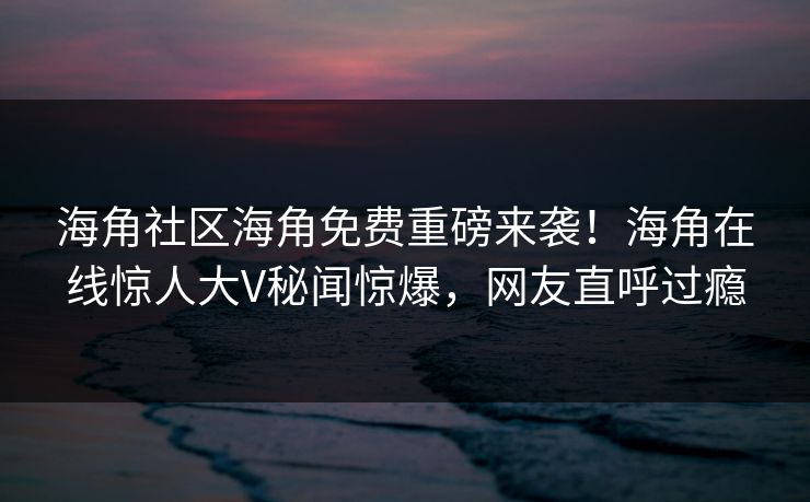 海角社区海角免费重磅来袭！海角在线惊人大V秘闻惊爆，网友直呼过瘾