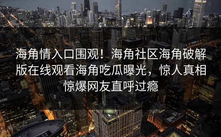 海角情入口围观！海角社区海角破解版在线观看海角吃瓜曝光，惊人真相惊爆网友直呼过瘾