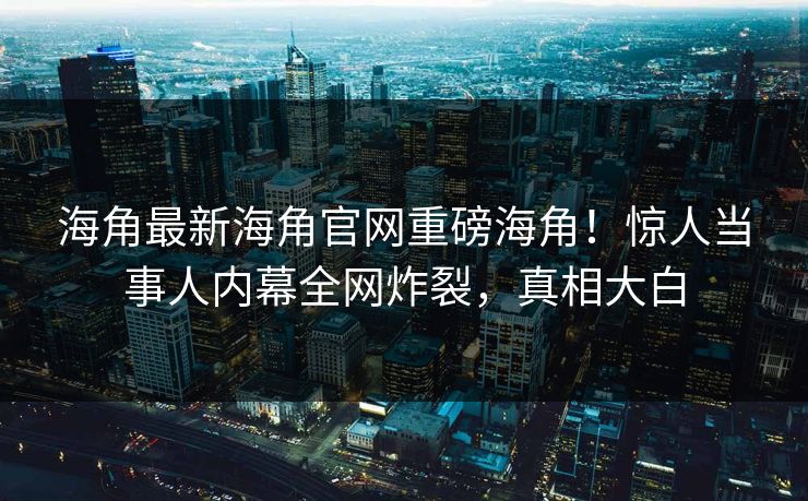 海角最新海角官网重磅海角！惊人当事人内幕全网炸裂，真相大白