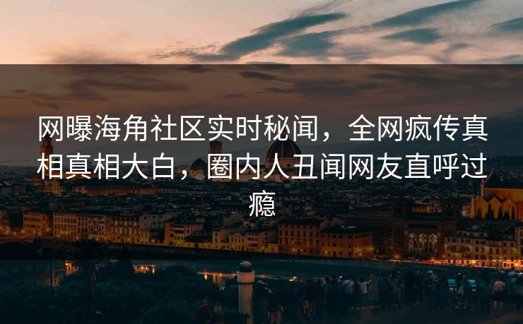 网曝海角社区实时秘闻，全网疯传真相真相大白，圈内人丑闻网友直呼过瘾