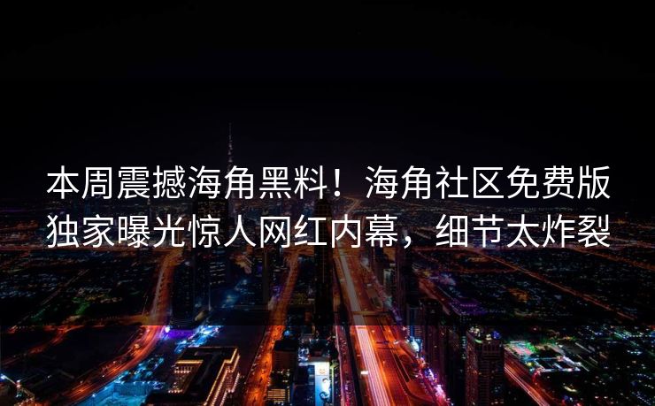 本周震撼海角黑料！海角社区免费版独家曝光惊人网红内幕，细节太炸裂