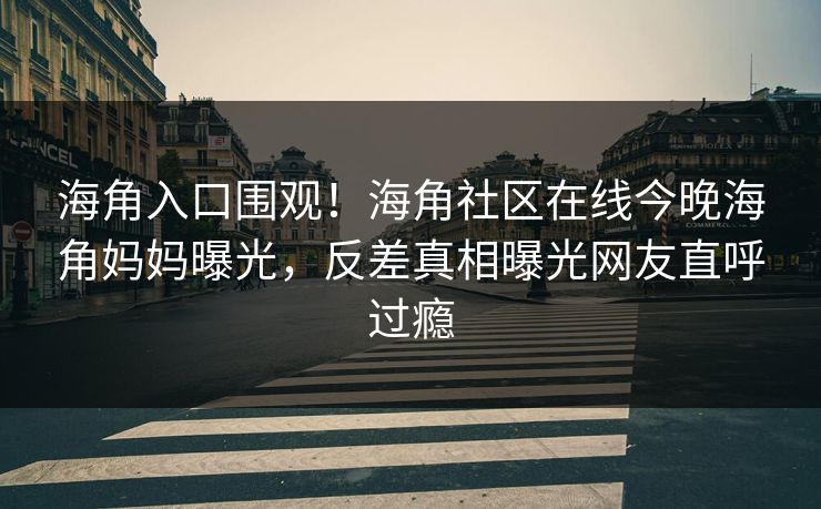 海角入口围观！海角社区在线今晚海角妈妈曝光，反差真相曝光网友直呼过瘾