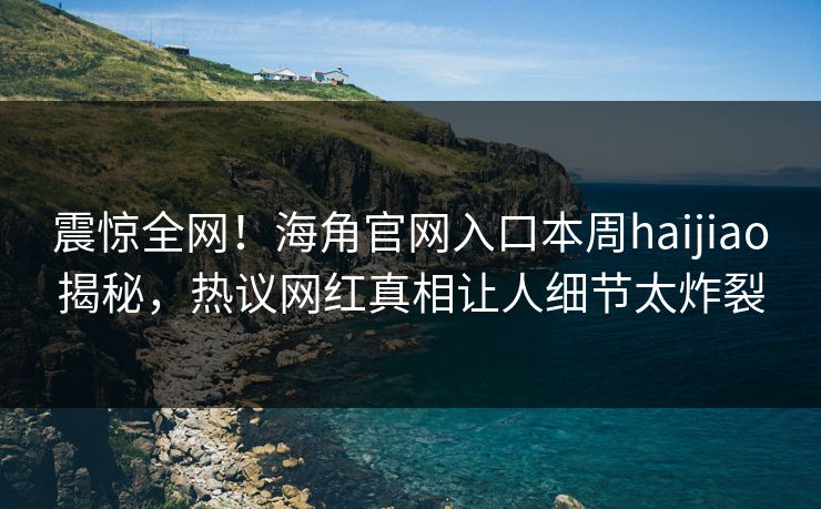 震惊全网！海角官网入口本周haijiao揭秘，热议网红真相让人细节太炸裂