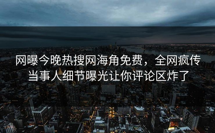 网曝今晚热搜网海角免费，全网疯传当事人细节曝光让你评论区炸了
