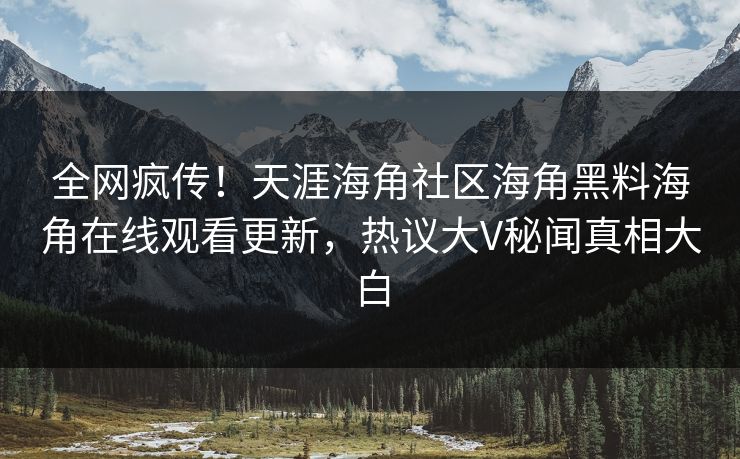 全网疯传！天涯海角社区海角黑料海角在线观看更新，热议大V秘闻真相大白