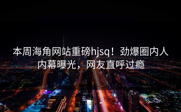 本周海角网站重磅hjsq！劲爆圈内人内幕曝光，网友直呼过瘾