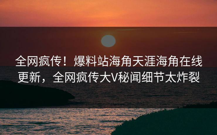 全网疯传！爆料站海角天涯海角在线更新，全网疯传大V秘闻细节太炸裂