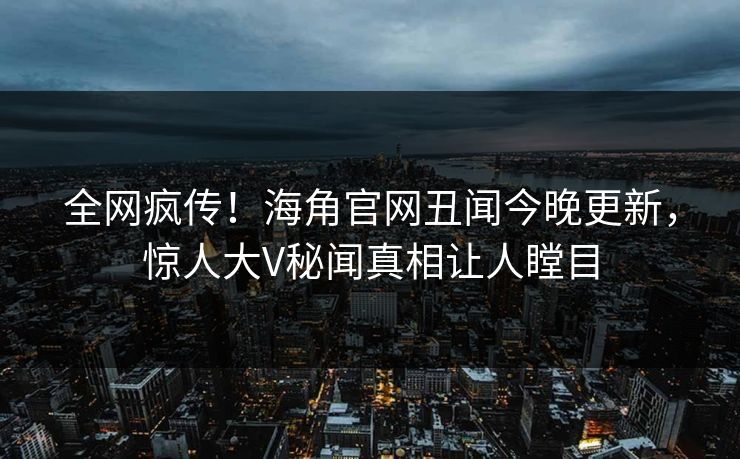 全网疯传！海角官网丑闻今晚更新，惊人大V秘闻真相让人瞠目