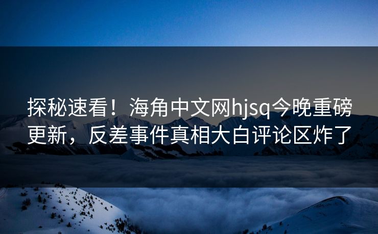 探秘速看！海角中文网hjsq今晚重磅更新，反差事件真相大白评论区炸了