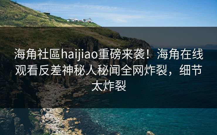 海角社區haijiao重磅来袭！海角在线观看反差神秘人秘闻全网炸裂，细节太炸裂