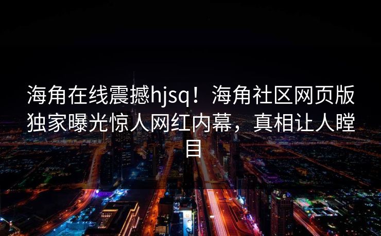 海角在线震撼hjsq！海角社区网页版独家曝光惊人网红内幕，真相让人瞠目