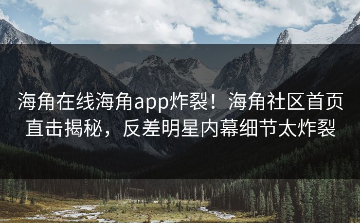 海角在线海角app炸裂！海角社区首页直击揭秘，反差明星内幕细节太炸裂